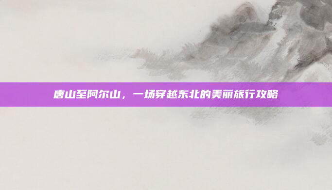 唐山至阿尔山，一场穿越东北的美丽旅行攻略