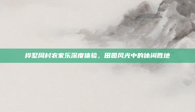 桦墅周村农家乐深度体验，田园风光中的休闲胜地
