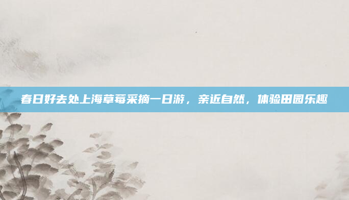 春日好去处上海草莓采摘一日游，亲近自然，体验田园乐趣