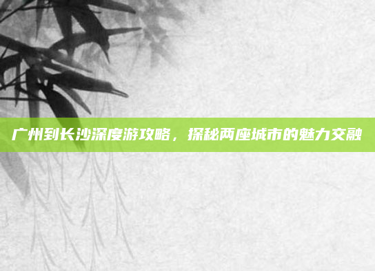 广州到长沙深度游攻略，探秘两座城市的魅力交融