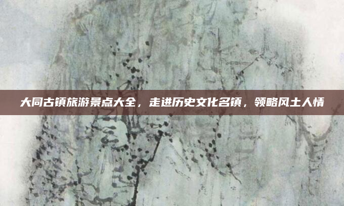 大同古镇旅游景点大全,走进历史文化名镇,领略风土人情
