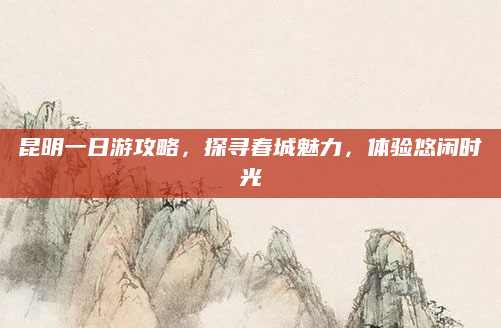 昆明一日游攻略，探寻春城魅力，体验悠闲时光
