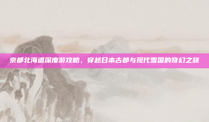 京都北海道深度游攻略，穿越日本古都与现代雪国的奇幻之旅