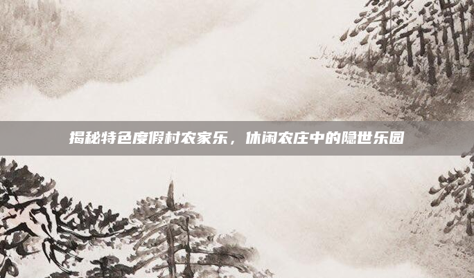 揭秘特色度假村农家乐，休闲农庄中的隐世乐园
