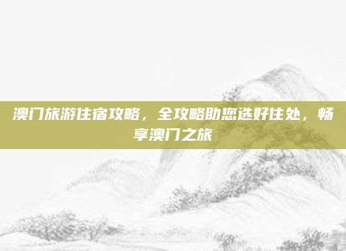澳门旅游住宿攻略，全攻略助您选好住处，畅享澳门之旅