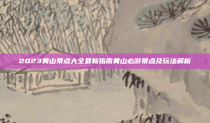 2023黄山景点大全最新指南黄山必游景点及玩法解析