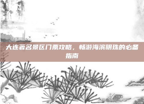 大连著名景区门票攻略，畅游海滨明珠的必备指南