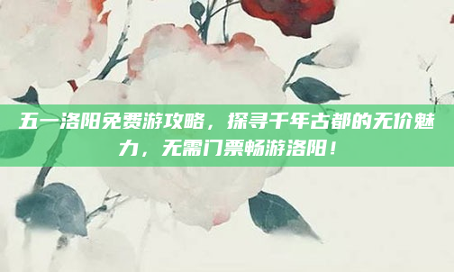 五一洛阳免费游攻略，探寻千年古都的无价魅力，无需门票畅游洛阳！