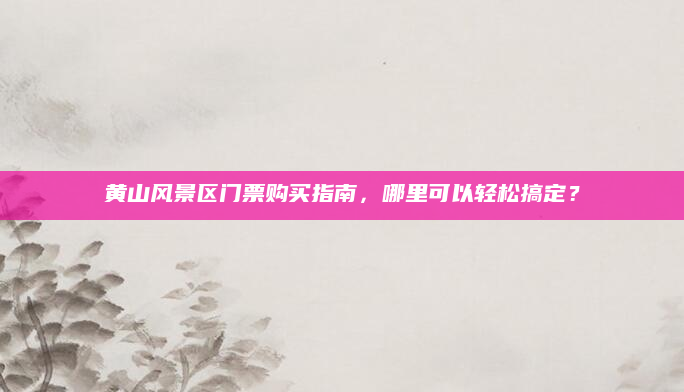 黄山风景区门票购买指南，哪里可以轻松搞定？