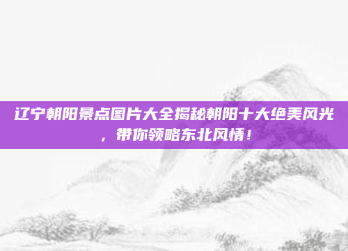 辽宁朝阳景点图片大全揭秘朝阳十大绝美风光，带你领略东北风情！