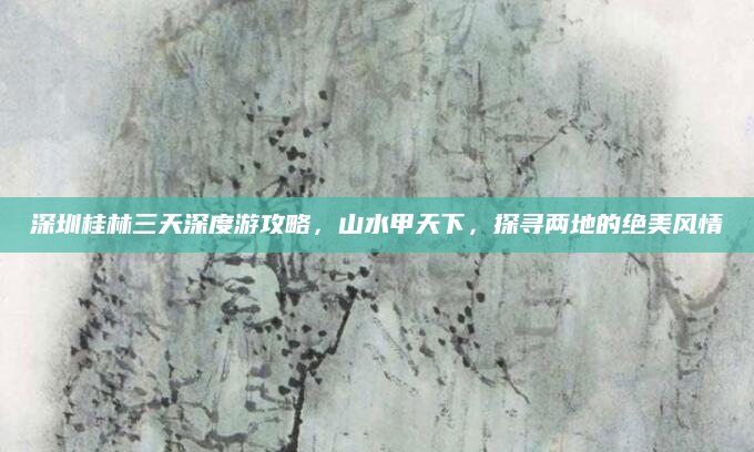 深圳桂林三天深度游攻略，山水甲天下，探寻两地的绝美风情