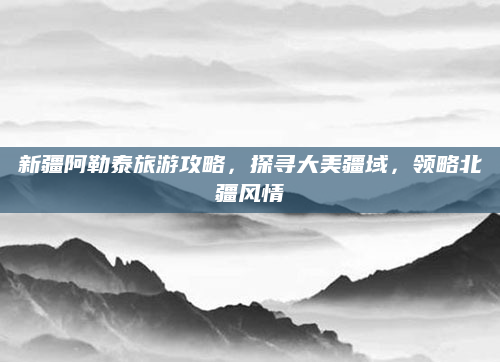 新疆阿勒泰旅游攻略，探寻大美疆域，领略北疆风情