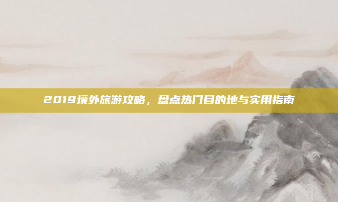 2019境外旅游攻略，盘点热门目的地与实用指南