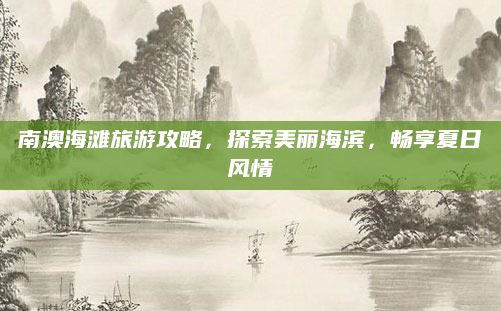 南澳海滩旅游攻略，探索美丽海滨，畅享夏日风情