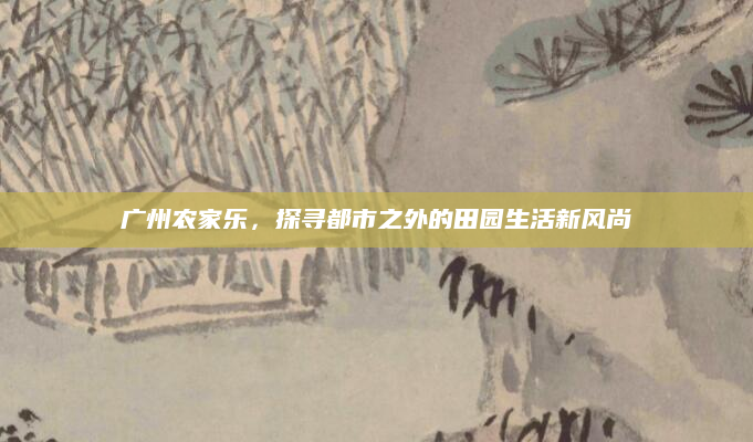 广州农家乐，探寻都市之外的田园生活新风尚