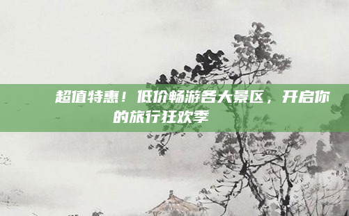 🌟超值特惠！低价畅游各大景区，开启你的旅行狂欢季🎉