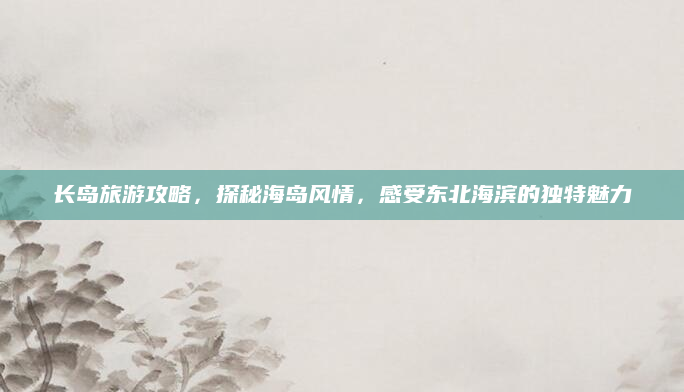长岛旅游攻略，探秘海岛风情，感受东北海滨的独特魅力