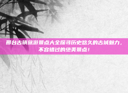 邢台古镇旅游景点大全探寻历史悠久的古城魅力，不容错过的绝美景点！