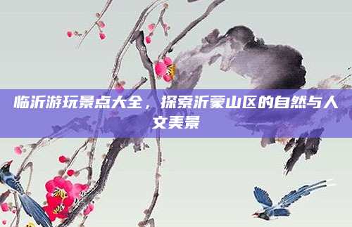 临沂游玩景点大全，探索沂蒙山区的自然与人文美景