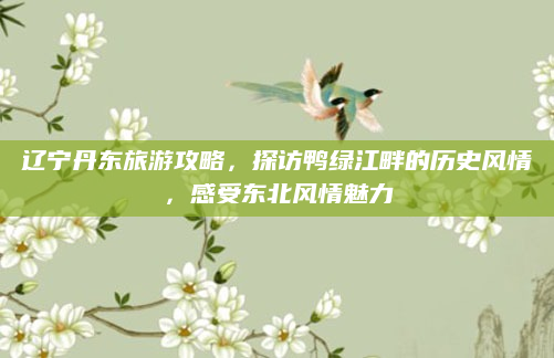辽宁丹东旅游攻略，探访鸭绿江畔的历史风情，感受东北风情魅力