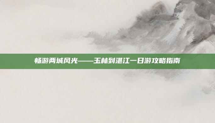畅游两城风光——玉林到湛江一日游攻略指南