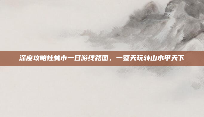 深度攻略桂林市一日游线路图，一整天玩转山水甲天下