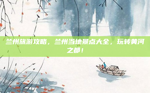兰州旅游攻略，兰州当地景点大全，玩转黄河之都！