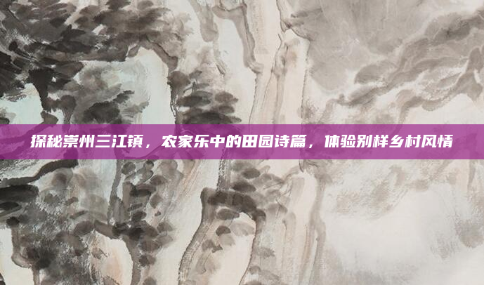 探秘崇州三江镇，农家乐中的田园诗篇，体验别样乡村风情