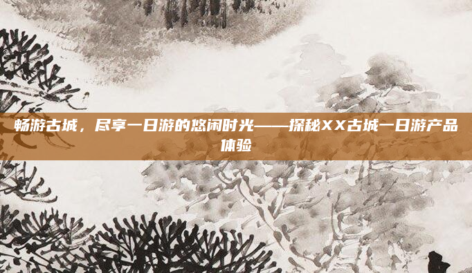 畅游古城，尽享一日游的悠闲时光——探秘XX古城一日游产品体验