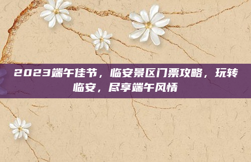 2023端午佳节，临安景区门票攻略，玩转临安，尽享端午风情