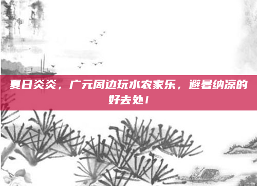 夏日炎炎，广元周边玩水农家乐，避暑纳凉的好去处！