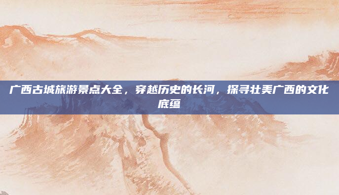 广西古城旅游景点大全，穿越历史的长河，探寻壮美广西的文化底蕴