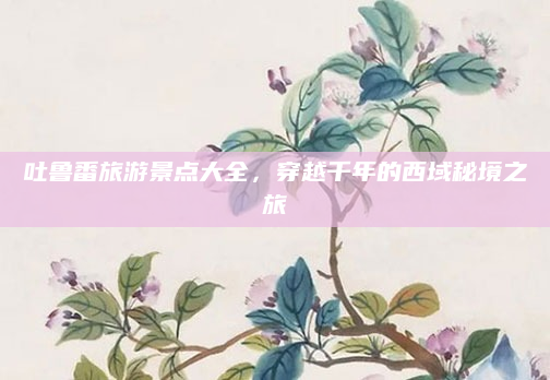 吐鲁番旅游景点大全，穿越千年的西域秘境之旅