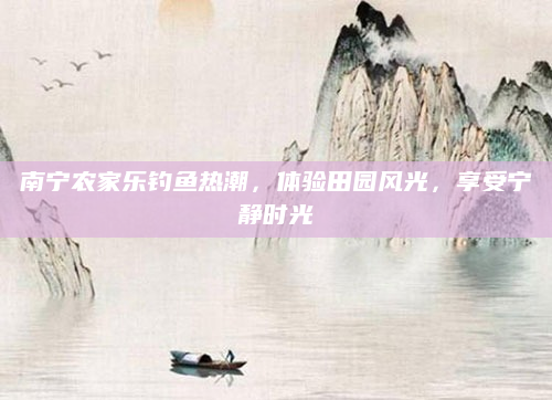 南宁农家乐钓鱼热潮，体验田园风光，享受宁静时光