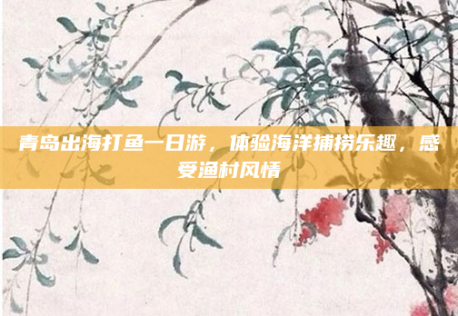 青岛出海打鱼一日游，体验海洋捕捞乐趣，感受渔村风情
