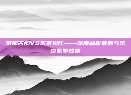 京都古韵VS东京现代——深度解析京都与东京旅游攻略