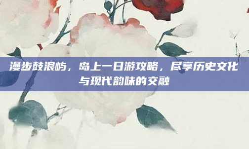 漫步鼓浪屿，岛上一日游攻略，尽享历史文化与现代韵味的交融