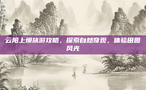 云阳上坝旅游攻略，探索自然奇观，体验田园风光