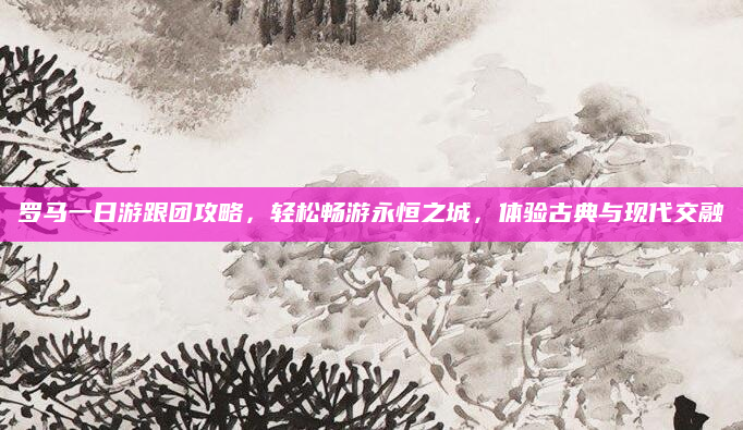 罗马一日游跟团攻略，轻松畅游永恒之城，体验古典与现代交融