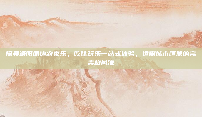 探寻洛阳周边农家乐，吃住玩乐一站式体验，远离城市喧嚣的完美避风港