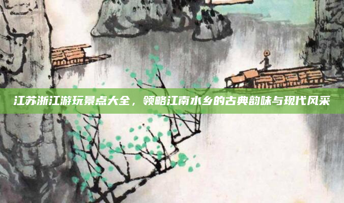 江苏浙江游玩景点大全，领略江南水乡的古典韵味与现代风采
