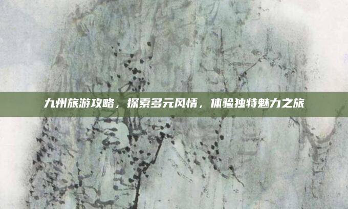 九州旅游攻略，探索多元风情，体验独特魅力之旅