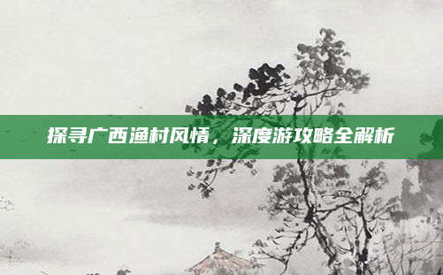 探寻广西渔村风情，深度游攻略全解析
