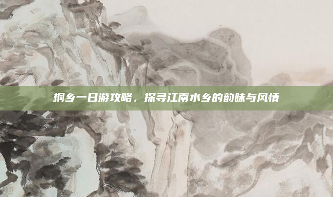 桐乡一日游攻略，探寻江南水乡的韵味与风情