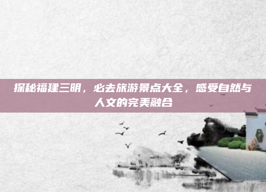 探秘福建三明，必去旅游景点大全，感受自然与人文的完美融合