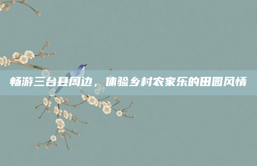 畅游三台县周边，体验乡村农家乐的田园风情