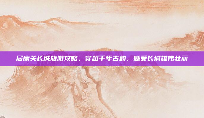 居庸关长城旅游攻略，穿越千年古韵，感受长城雄伟壮丽