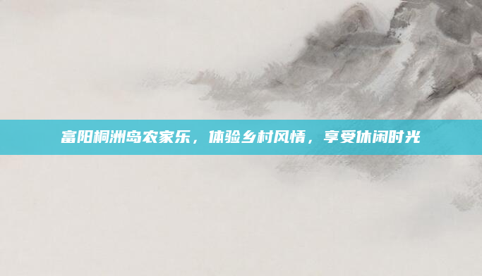 富阳桐洲岛农家乐，体验乡村风情，享受休闲时光
