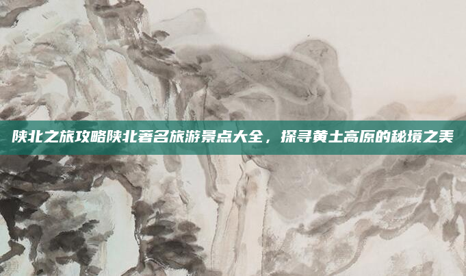 陕北之旅攻略陕北著名旅游景点大全，探寻黄土高原的秘境之美