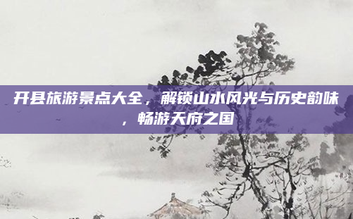开县旅游景点大全，解锁山水风光与历史韵味，畅游天府之国